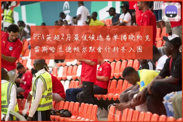 PFA英超2月最佳候选名单揭晓约克雷斯哈兰德帕尔默舍什科齐入围