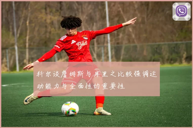 科尔谈詹姆斯与库里之比较强调运动能力与全面性的重要性