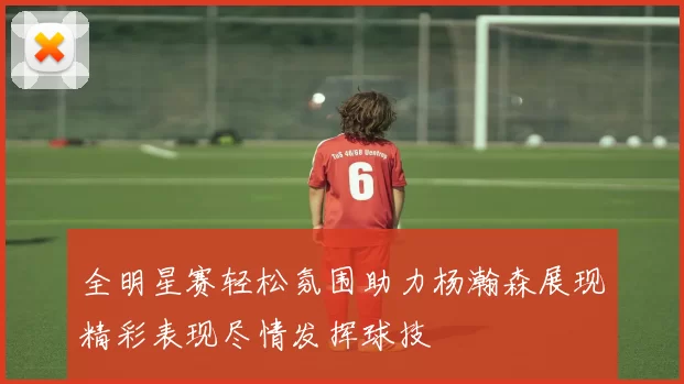 全明星赛轻松氛围助力杨瀚森展现精彩表现尽情发挥球技