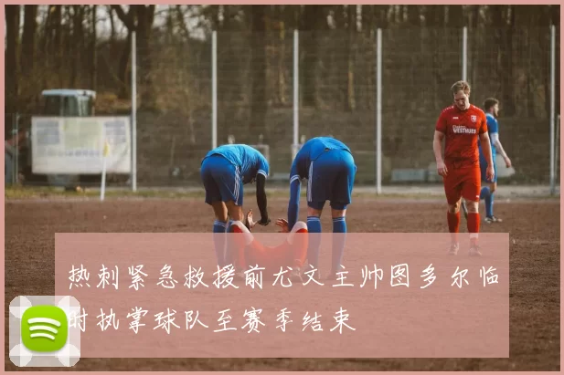 热刺紧急救援前尤文主帅图多尔临时执掌球队至赛季结束