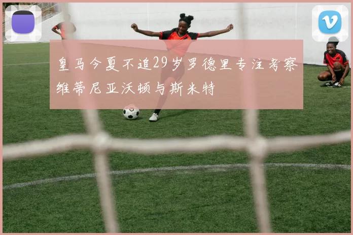 皇马今夏不追29岁罗德里专注考察维蒂尼亚沃顿与斯米特
