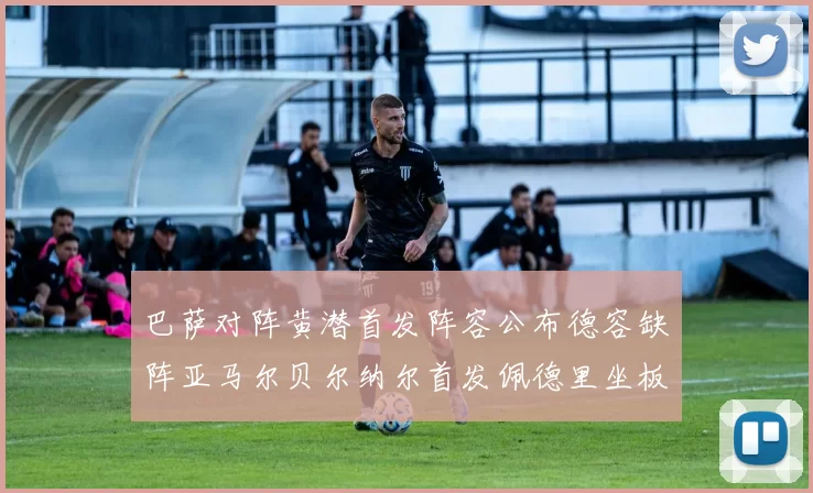 巴萨对阵黄潜首发阵容公布德容缺阵亚马尔贝尔纳尔首发佩德里坐板凳