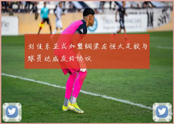刘佳乐正式加盟铜梁龙恒大足校与球员达成友好协议