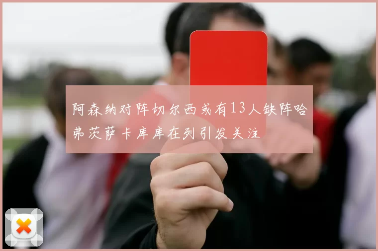 阿森纳对阵切尔西或有13人缺阵哈弗茨萨卡库库在列引发关注