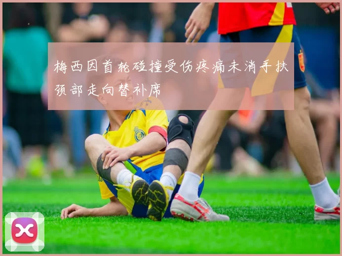 梅西因首轮碰撞受伤疼痛未消手扶颈部走向替补席