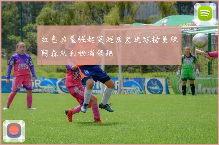 红色力量崛起英超历史进球榜曼联阿森纳利物浦领跑
