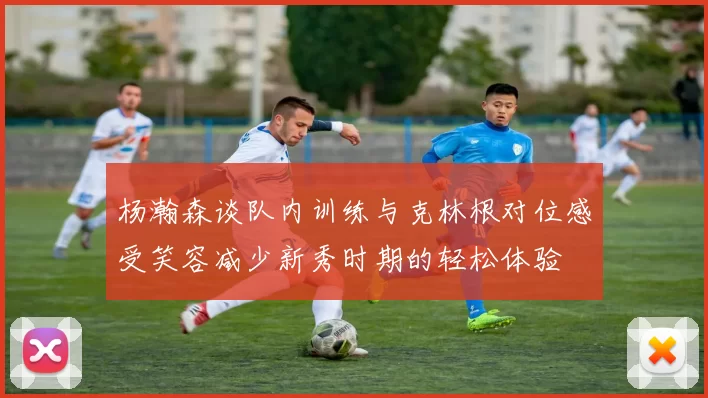 杨瀚森谈队内训练与克林根对位感受笑容减少新秀时期的轻松体验