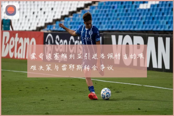 蒙奇谈塞维利亚引进洛佩特吉的艰难决策与雷耶斯转会争议