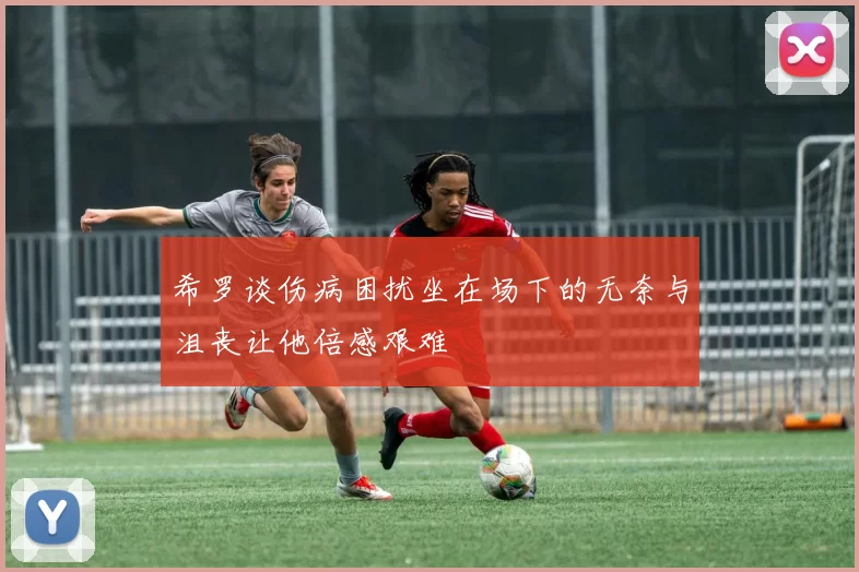 希罗谈伤病困扰坐在场下的无奈与沮丧让他倍感艰难