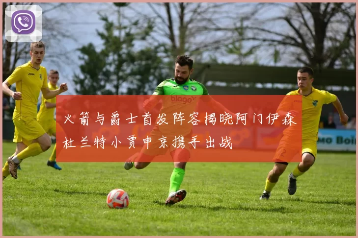 火箭与爵士首发阵容揭晓阿门伊森杜兰特小贾申京携手出战