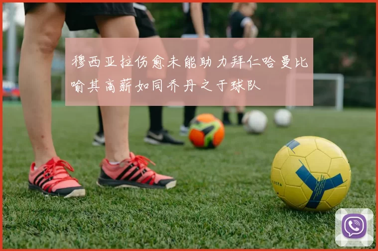 穆西亚拉伤愈未能助力拜仁哈曼比喻其高薪如同乔丹之于球队