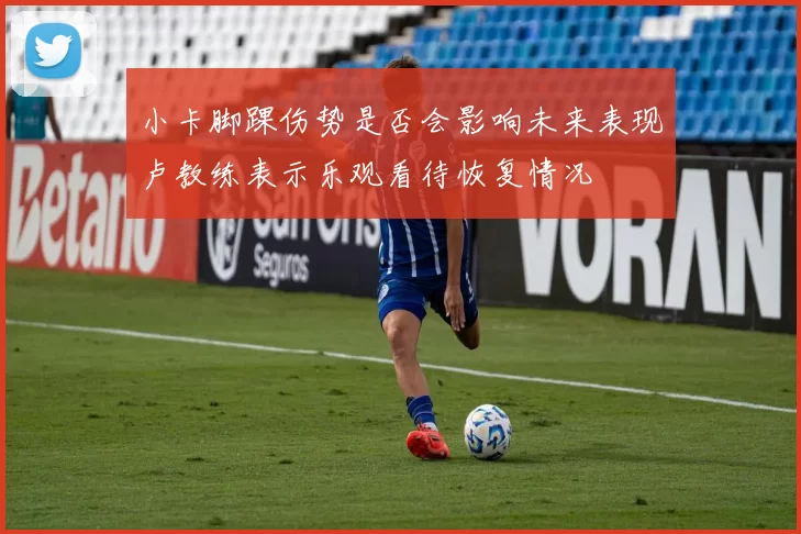 小卡脚踝伤势是否会影响未来表现卢教练表示乐观看待恢复情况
