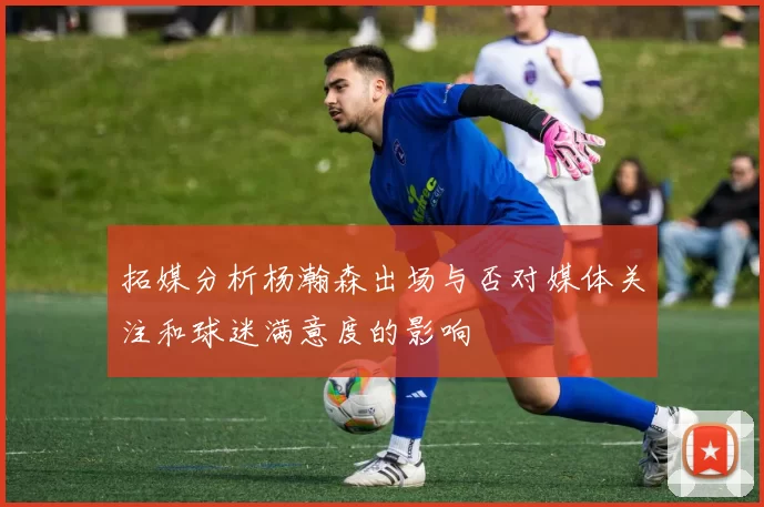 拓媒分析杨瀚森出场与否对媒体关注和球迷满意度的影响