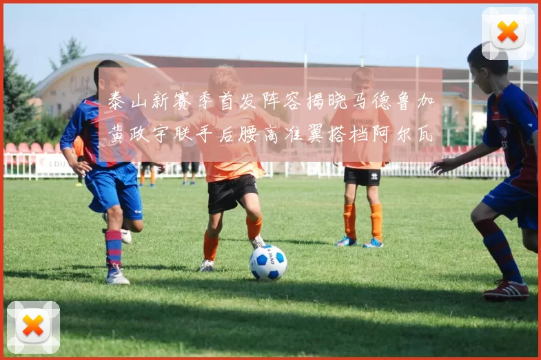 泰山新赛季首发阵容揭晓马德鲁加黄政宇联手后腰高准翼搭档阿尔瓦罗