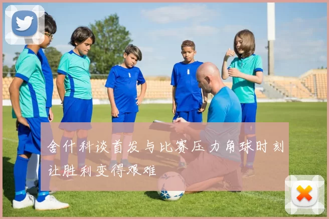 舍什科谈首发与比赛压力角球时刻让胜利变得艰难