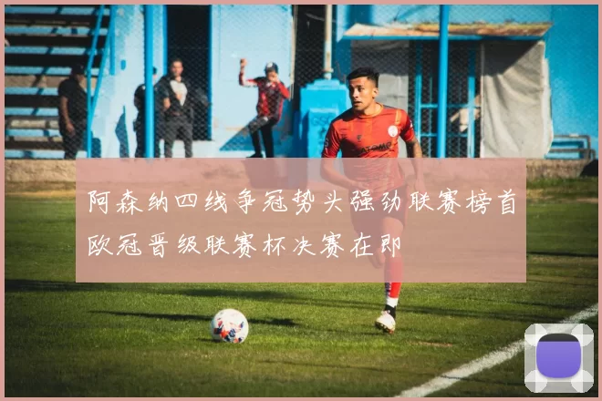 阿森纳四线争冠势头强劲联赛榜首欧冠晋级联赛杯决赛在即