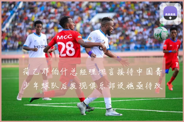 荷乙邓伯什总经理坦言接待中国青少年球队后发现俱乐部设施亟待改善