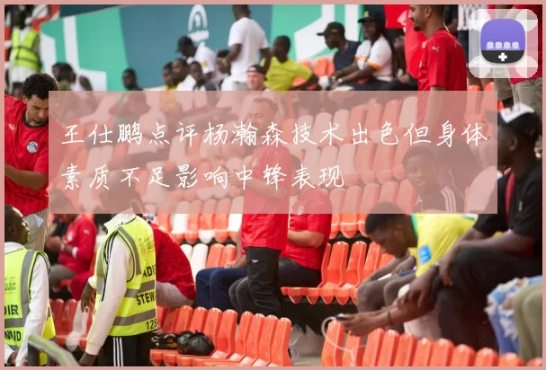 王仕鹏点评杨瀚森技术出色但身体素质不足影响中锋表现