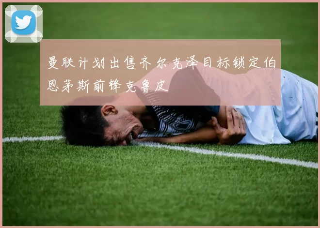 曼联计划出售齐尔克泽目标锁定伯恩茅斯前锋克鲁皮