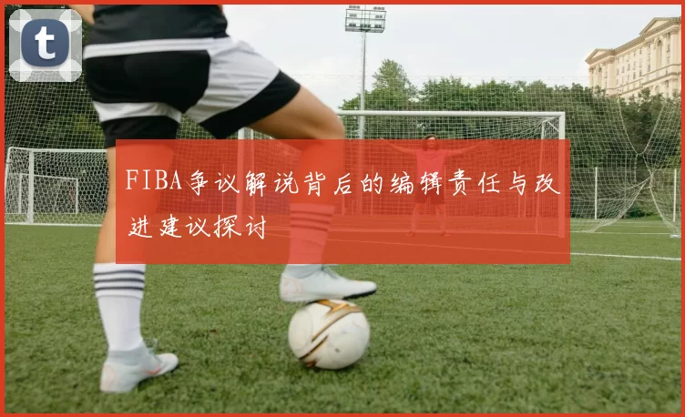 FIBA争议解说背后的编辑责任与改进建议探讨