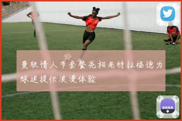 曼联情人节套餐亮相老特拉福德为球迷提供浪漫体验