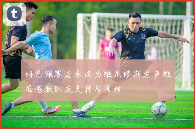 姆巴佩赛后承诺为维尼修斯发声维尼感激队友支持与团结
