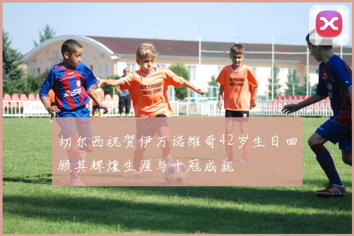 切尔西祝贺伊万诺维奇42岁生日回顾其辉煌生涯与十冠成就