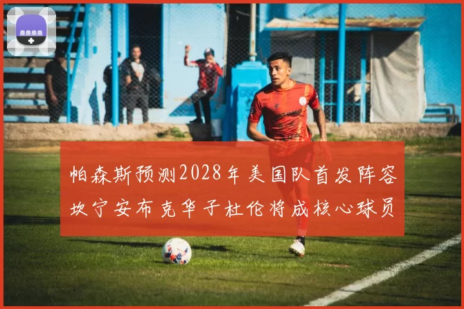 帕森斯预测2028年美国队首发阵容坎宁安布克华子杜伦将成核心球员