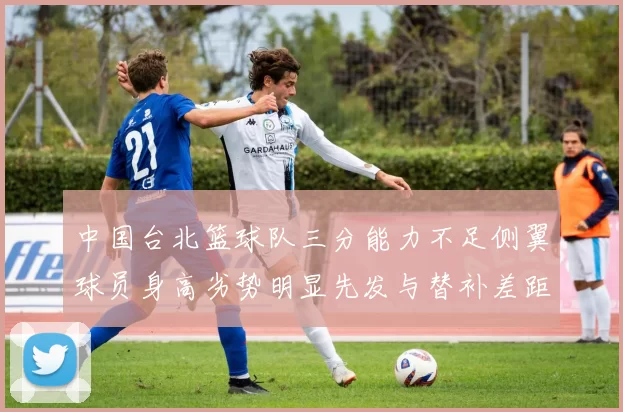中国台北篮球队三分能力不足侧翼球员身高劣势明显先发与替补差距显著