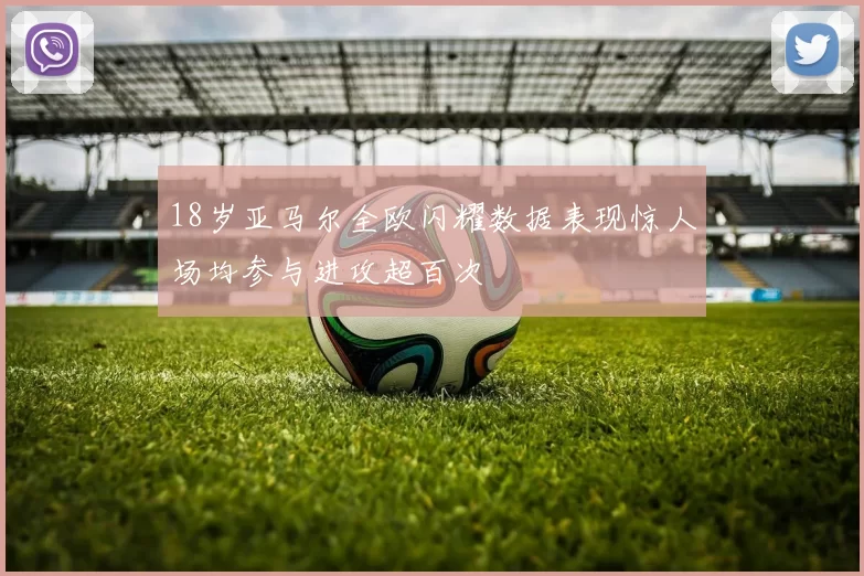 18岁亚马尔全欧闪耀数据表现惊人场均参与进攻超百次