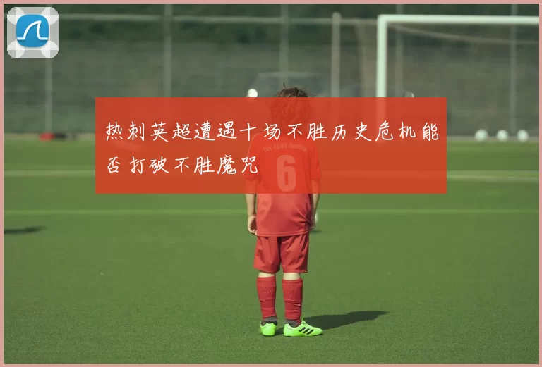 热刺英超遭遇十场不胜历史危机能否打破不胜魔咒